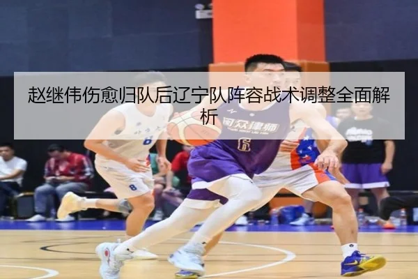 赵继伟伤愈归队后辽宁队阵容战术调整全面解析