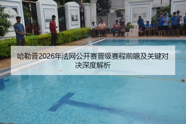 哈勒普2026年法网公开赛晋级赛程前瞻及关键对决深度解析